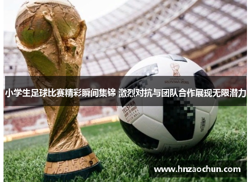 小学生足球比赛精彩瞬间集锦 激烈对抗与团队合作展现无限潜力