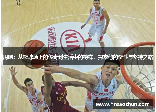 周鹏：从篮球场上的传奇到生活中的榜样，探索他的奋斗与坚持之路